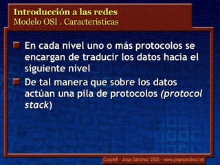 Introducción a las redes  Modelo OSI . Características En cada nivel uno o más protocolos se encargan de traducir los datos hacia el siguiente nivel De tal manera que sobre los datos actúan una pila de protocolos  ( protocol stack ) 