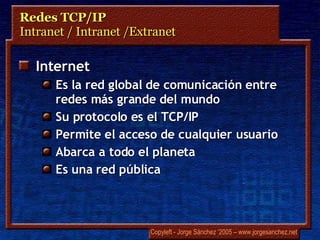 Redes TCP/IP Intranet / Intranet /Extranet Internet Es la red global de comunicación entre redes más grande del mundo Su protocolo es el TCP/IP Permite el acceso de cualquier usuario Abarca a todo el planeta Es una red pública 