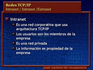 Redes TCP/IP Intranet / Intranet /Extranet Intranet Es una red corporativa que usa arquitectura TCP/IP Los usuarios son los miembros de la empresa Es una red privada La información es propiedad de la empresa 