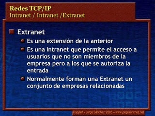 Redes TCP/IP Intranet / Intranet /Extranet Extranet Es una extensión de la anterior Es una Intranet que permite el acceso a usuarios que no son miembros de la empresa pero a los que se autoriza la entrada Normalmente forman una Extranet un conjunto de empresas relacionadas 