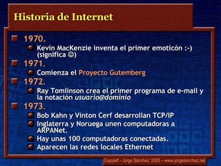 Historia de Internet 1970.   Kevin  MacKenzie   inventa el primer emoticón :-) (significa   ) 1971 .  Comienza el  Proyecto   Gutemberg 1972 .   Ray Tomlinson   crea el primer programa de e-mail y la notación  usuario@dominio  1973 .  Bob Kahn y  V i n t on   Cerf   desarrollan TCP/IP Inglaterra y Noruega unen computadoras a  ARPANet .  Hay unas 100 computadoras conectadas.  Aparecen las redes locales  Ethernet 