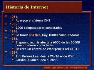 Historia de Internet 1984.  Aparece el sistema DNS 1985.  2000 computadoras conectadas 1986.  Se funda  NSFNet . Hay 10000 computadoras 1988.  El gusano  Morris  afecta a 6000 de las 60000 computadoras conectadas.  Se crea un centro de emergencia (el CERT) 1989.  Tim Bernes Lee  idea la World Wide Web.  Jarkko Oikanen  idea el  chat . 