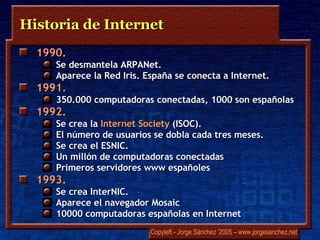 Historia de Internet 1990.  Se desmantela  ARPANet .  Aparece la Red Iris. España se conecta a Internet.  1991.  350.000 computadoras conectadas, 1000 son españolas 1992.  Se crea la  Internet  Society  (ISOC).  El número de usuarios se dobla cada tres meses.  Se crea el ESNIC.  Un millón de computadoras conectadas Primeros servidores  www  españoles 1993.  Se crea  InterNIC .  Aparece el navegador  Mosaic 10000 computadoras españolas en Internet 