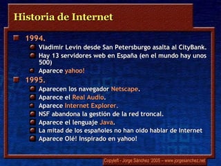 Historia de Internet 1994.  Vladimir Levin  desde San Petersburgo asalta al  CityBank .  Hay 13 servidores web en España (en el mundo hay unos 500) Aparece  yahoo ! 1995.  Aparecen los navegador  Netscape . Aparece el  Real Audio .   Aparece  Internet Explorer.  NSF abandona la gestión de la red troncal.  Aparece el lenguaje  Java . La mitad de los españoles no han oído hablar de Internet  Aparece  Olé!  Inspirado en  yahoo! 