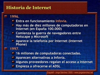 Historia de Internet 1996 .  Entra en funcionamiento  Infovía .  Hay más de diez millones de computadoras en Internet (en España 100.000) Comienza la guerra de navegadores entre  Netscape  y Microsoft Aparece la telefonía por Internet ( Internet Phone) 1997 .  16 millones de computadoras conectadas.  Aparecen alternativas a  Infovía . Algunos proveedores regalan el acceso a Internet  Empieza a ofrecerse el ADSL 