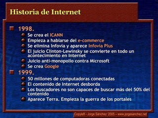 Historia de Internet 1998.   Se crea el  ICANN Empieza a hablarse del  e-commerce Se elimina  Infovía  y aparece  Infovía  Plus El juicio  Clinton-Lewinsky  se convierte en todo un acontecimiento en Internet Juicio  anti -monopolio contra Microsoft Se crea  Google 1999.   50 millones de computadoras conectadas El contenido de Internet desborda Los buscadores no son capaces de buscar más del 50% del contenido Aparece  Terra . Empieza la guerra de los portales 