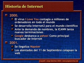 Historia de Internet 2000.  El virus  I  Love You  contagia a millones de ordenadores en todo el mundo Se desarrolla Internet2 para el mundo científico Ante la demanda de nombres, la ICANN lanza nuevas terminaciones   Google   desbanca a  yahoo!  Como principal buscador de Internet 2001.  Se ilegaliza  Napster Los atentados del 11 de Septiembre colapsan la web 