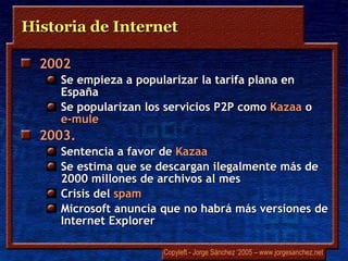 Historia de Internet 2002 Se empieza a popularizar la tarifa plana en España Se popularizan los servicios P2P como  Kazaa  o  e-mule 2003.  Sentencia a favor de  Kazaa Se estima que se descargan ilegalmente más de 2000 millones de archivos al mes Crisis del  spam Microsoft anuncia que no habrá más versiones de Internet Explorer 