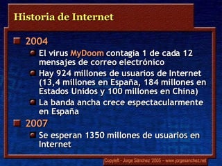 Historia de Internet 2004  El virus  MyDoom  contagia 1 de cada 12 mensajes de correo electrónico Hay 924 millones de usuarios de Internet  (13,4 millones en España, 184 millones en Estados Unidos y 100 millones en China) La banda ancha crece espectacularmente en España 2007 Se esperan 1350 millones de usuarios en Internet 