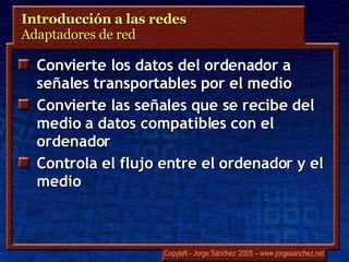 Introducción a las redes  Adaptadores de red Convierte los datos del ordenador a señales transportables por el medio Convierte las señales que se recibe del medio a datos compatibles con el ordenador Controla el flujo entre el ordenador y el medio 