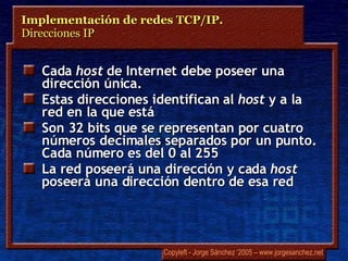 Cada  host  de Internet debe poseer una dirección única. Estas direcciones identifican al  host   y a la red en la que está  Son 32 bits que se representan por cuatro números decimales separados por un punto. Cada número es del 0 al 255 La red poseerá una dirección y cada  host  poseerá una dirección dentro de esa red Implementación de redes TCP/IP.  Direcciones IP 