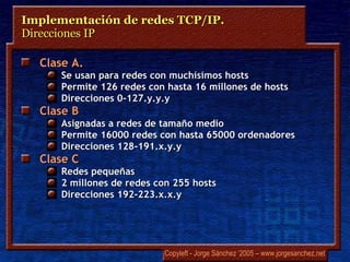 Clase A. Se usan para redes con muchísimos hosts Permite 126 redes con hasta 16 millones de hosts Direcciones 0-127.y.y.y Clase B Asignadas a redes de tamaño medio Permite 16000 redes con hasta 65000 ordenadores Direcciones 128-191.x.y.y Clase C Redes pequeñas 2 millones de redes con 255 hosts Direcciones 192-223.x.x.y Implementación de redes TCP/IP.  Direcciones IP 