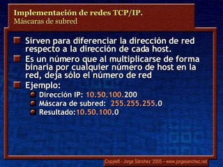 Sirven para diferenciar la dirección de red respecto a la dirección de cada host. Es un número que al multiplicarse de forma binaria por cualquier número de host en la red, deja sólo el número de red Ejemplo: Dirección IP:  10.50.100. 200 Máscara de subred:  255.255.255 .0 Resultado: 10.50.100 .0 Implementación de redes TCP/IP.  Máscaras de subred 