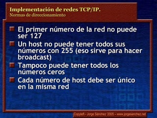 El primer número de la red no puede ser 127 Un host no puede tener todos sus números con 255 (eso sirve para hacer broadcast) Tampoco puede tener todos los números ceros Cada número de host debe ser único en la misma red Implementación de redes TCP/IP.  Normas de direccionamiento 