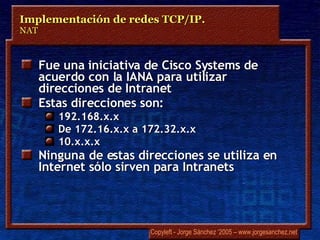 Fue una iniciativa de Cisco Systems de acuerdo con la IANA para utilizar direcciones de Intranet Estas direcciones son: 192.168.x.x De 172.16.x.x a 172.32.x.x 10.x.x.x Ninguna de estas direcciones se utiliza en Internet sólo sirven para Intranets Implementación de redes TCP/IP.  NAT 