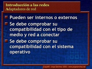 Introducción a las redes  A daptadores de red Pueden ser internos o externos Se debe comprobar su compatibilidad con el tipo de medio y red a conectar Se debe comprobar su compatibilidad con el sistema operativo 