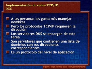 A las personas les gusta más manejar nombres Pero los protocolos TCP/IP requieren la dirección Los servidores DNS se encargan de esta tarea Son servidores que contienen una lista de dominios con sus direcciones correspondientes Es un protocolo del nivel de aplicación Implementación de redes TCP/IP.  DNS 
