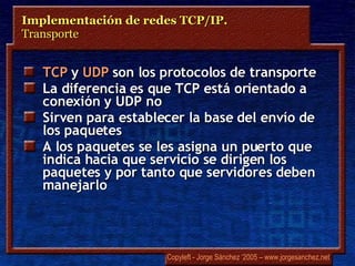TCP  y  UDP  son los protocolos de transporte La diferencia es que TCP está orientado a conexión y UDP no Sirven para establecer la base del envío de los paquetes A los paquetes se les asigna un puerto que indica hacia que servicio se dirigen los paquetes y por tanto que servidores deben manejarlo Implementación de redes TCP/IP.  Transporte 