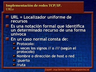 URL = Localizador uniforme de recursos Es una notación formal que identifica un determinado recurso de una forma unívoca En un caso normal consta de: Protocolo: A veces los signos // o /// (según el protocolo) Nombre o dirección de host o red :puerto /ruta Implementación de redes TCP/IP.  URLs 