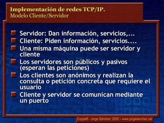 Servidor: Dan información, servicios,... Cliente: Piden información, servicios.... Una misma máquina puede ser servidor y cliente Los servidores son públicos y pasivos (esperan las peticiones) Los clientes son anónimos y realizan la consulta o petición concreta que requiere el usuario Cliente y servidor se comunican mediante un puerto Implementación de redes TCP/IP.  Modelo Cliente/Servidor 