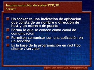 Un  socket  es una indicación de aplicación que consta de un nombre o dirección de host y un número de puerto Forma lo que se conoce como canal de comunicación Permiten comunicar con una aplicación en un servidor Es la base de la programación en red tipo cliente / servidor Implementación de redes TCP/IP.  Sockets 