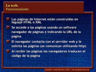 Las páginas de Internet están construidas en leguaje HTML o XML  Se accede a las páginas usando un software navegador de páginas e indicando la URL de la página El navegador contacta con el servidor web y le solicita las páginas (se comunican utilizando http) Al recibir las páginas los navegadores traducen el código de la página La web.  Funcionamiento 