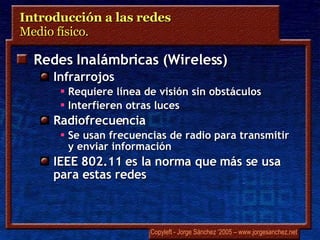 Introducción a las redes  Medio físico.  Redes Inalámbricas ( Wireless ) Infrarrojos Requiere línea de visión sin obstáculos Interfieren otras luces Radiofrecuencia Se usan frecuencias de radio para transmitir y enviar información IEEE 802.11 es la norma que más se usa para estas redes 