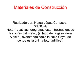 Materiales de Construcción Realizado por: Nerea López Carrasco 3ºESO-A Nota: Todas las fotografías están hechas desde las obras del metro, (al lado de la gasolinera Alaska), avanzando hacia la calle Goya, de donde es la última foto(ladrillos). 