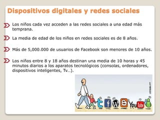 Los niños cada vez acceden a las redes sociales a una edad más
temprana.
La media de edad de los niños en redes sociales es de 8 años.
Dispositivos digitales y redes sociales
Más de 5,000.000 de usuarios de Facebook son menores de 10 años.
Los niños entre 8 y 18 años destinan una media de 10 horas y 45
minutos diarios a los aparatos tecnológicos (consolas, ordenadores,
dispositivos inteligentes, Tv…).
 