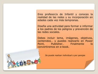 Eres profesor/a de Infantil y conoces la
realidad de las redes y su incorporación en
edades cada vez más tempranas.
Diseña una actividad para formar e informar
a los padres de los peligros y prevención de
las redes sociales.
Debes incluir lema, imágenes, objetivos,
contenidos… y puedes realizarlo en Power
Point, Publisher… Finalmente lo
convertiremos en e-book.
Se puede realizar individual o por parejas
 