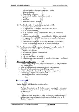 Formación y Orientación Laboral (FOL) Tema 2 - El Contrato del Trabajo
www.tiemposmodernos.eu - Licencia Creative Commons 3
1. Al trabajo y libre elección de profesión u oficio.
2. Libre sindicación.
3. Negociación colectiva
4. Adopción de medidas de conflicto colectivo.
5. Huelga.
6. Reunión.
7. Participación en la empresa.
B. Derechos derivados de la relación laboral(Art. 4.2 ET):
1. A la ocupación efectiva.
2. A la promoción y formación profesional en el trabajo.
3. A no ser discriminados.
4. A su integridad física y a una adecuada política de seguridad e
higiene.
5. Al respeto a su intimidad y a la consideración debida a su dignidad.
6. A la percepción puntual de la remuneración pactada o legalmente
establecida.
7. Al ejercicio individual de las acciones derivadas de su contrato.
8. Todos aquellos que se deriven de su contrato de trabajo.
C. Derechos en materia de Prevención de Riesgos (Ley de Prevención de
Riesgos Laborales Ley 31/1995, de 8 de noviembre):
1. Protección de la salud.
2. Información, consulta y participación.
3. Formación.
4. Vigilancia periódica de la salud.
5. Abandono del puesto de trabajo en caso de peligro grave e inminente.
Deberes de los Trabajadores: (Art. 5 ET)
1. Cumplir con las obligaciones concretas de su puesto de trabajo de buena
fe y diligentemente.
2. Observar las medidas de seguridad e higiene que se adopten.
3. Cumplir las órdenes e instrucciones del empresario.
4. No concurrir con la actividad de la empresa (no competencia).
5. Contribuir a la mejora de la productividad.
6. Cuantos se deriven del contrato de trabajo.
El Empresario:
Según el art.1.2 del ET pueden ser empresarios:
• Personas físicas (mayores de 18 años o menor emancipado o menor que
cuente con un representante legal y además que tenga libre disposición
de sus bienes).
• Personas jurídicas (cualquier sociedad válidamente constituida, es decir
mediante escritura pública ante notario y posterior inscripción en el
Registro Mercantil).
 