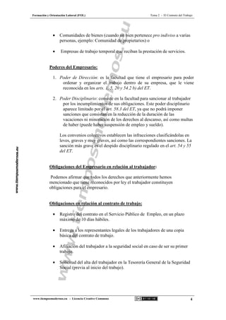 Formación y Orientación Laboral (FOL) Tema 2 - El Contrato del Trabajo
www.tiemposmodernos.eu - Licencia Creative Commons 4
• Comunidades de bienes (cuando un bien pertenece pro indiviso a varias
personas, ejemplo: Comunidad de propietarios) o
• Empresas de trabajo temporal que reciban la prestación de servicios.
Poderes del Empresario:
1. Poder de Dirección: es la facultad que tiene el empresario para poder
ordenar y organizar el trabajo dentro de su empresa, que le viene
reconocida en los arts. 1, 5, 20 y 54.2 b) del ET.
2. Poder Disciplinario: consiste en la facultad para sancionar al trabajador
por los incumplimientos de sus obligaciones. Este poder disciplinario
aparece limitado por el art. 58.3 del ET, ya que no podrá imponer
sanciones que consistan en la reducción de la duración de las
vacaciones ni minoración de los derechos al descanso, así como multas
de haber (puede haber suspensión de empleo y sueldo).
Los convenios colectivos establecen las infracciones clasificándolas en
leves, graves y muy graves, así como las correspondientes sanciones. La
sanción más grave es el despido disciplinario regulado en el art. 54 y 55
del ET.
Obligaciones del Empresario en relación al trabajador:
Podemos afirmar que todos los derechos que anteriormente hemos
mencionado que tiene reconocidos por ley el trabajador constituyen
obligaciones para el empresario.
Obligaciones en relación al contrato de trabajo:
• Registro del contrato en el Servicio Público de Empleo, en un plazo
máximo de 10 días hábiles.
• Entrega a los representantes legales de los trabajadores de una copia
básica del contrato de trabajo.
• Afiliación del trabajador a la seguridad social en caso de ser su primer
trabajo.
• Solicitud del alta del trabajador en la Tesorería General de la Seguridad
Social (previa al inicio del trabajo).
 
