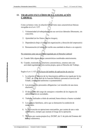 Formación y Orientación Laboral (FOL) Tema 2 - El Contrato del Trabajo
www.tiemposmodernos.eu - Licencia Creative Commons 5
III. TRABAJOS EXCLUÍDOS DE LA LEGISLACIÓN
LABORAL
Como ya hemos visto, la relación laboral tiene unas características básicas
recogidas en el art.1 ET:
1. Voluntariedad (el trabajador presta sus servicios laborales libremente, sin
coacción),
2. Ajeneidad (en los frutos y en los riesgos),
3. Dependencia (bajo el ámbito de organización y dirección del empresario)
4. Remuneración (el trabajador recibe una cantidad en dinero o en especie).
No estaremos ante una actividad regulada por el Derecho Laboral:
a) Cuando falte alguna de las características nombradas anteriormente.
b) Cuando, reuniendo las anteriores características, estamos ante una
actividad regulada por otra norma propia, ajena al Derecho del Trabajo.
Según el art.1.3 ET se excluyen del ámbito de aplicación de esta ley:
1. La relación de servicio de los funcionarios públicos (se regula por la ley
7/2007, de 12 de abril de la Función Pública), personal al servicio del
Estado, comunidad autónoma o ayuntamientos.
2. Las prestaciones personales obligatorias ( ser miembro de una mesa
electoral)
3. El desempeño del cargo de consejero o miembro de los órganos de
administración en sociedades.
4. Trabajos realizados a título de amistad, benevolencia o buena vecindad.
5. Los trabajos familiares, salvo que se demuestre la condición de
asalariados.
6. La intervención en operaciones mercantiles, por cuenta de uno o más
empresarios, siempre que asuman el riesgo de la operación.
7. Trabajos por cuenta propia (Ley 20/2007, de 11 de julio del Estatuto del
trabajo autónomo).
 
