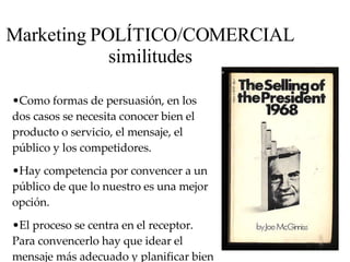 Marketing POLÍTICO/COMERCIAL similitudes Como formas de persuasión,  en  los dos casos se necesita conocer bien el producto o servicio, el mensaje, el público y los competidores.  Hay competencia por convencer a un público de que lo nuestro es una mejor opción.  E l proceso se centra en el receptor. Para convencerlo hay que idear el mensaje más adecuado y planificar bien la mejor estrategia 