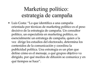 Marketing político:  estrategia de campaña Luis Costa: “Lo que identifica a una campaña orientada por técnicas de marketing político es el peso decisivo de la estrategia de campaña. Un consultor político, un especialista en marketing político, es esencialmente un estratega de campaña, quien a la vez  dirige los estudios del electorado, determina los contenidos de la comunicación y coordina la publicidad política. Una estrategia es un plan que define cómo es el mensaje, a qué grupos objetivo va dirigido, por qué medios de difusión se comunica y en qué tiempos se hace ” .   