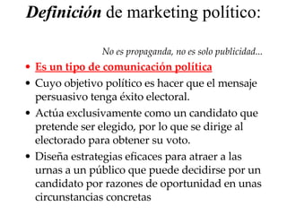 Definición  de marketing político:  No es propaganda, no es solo publicidad... E s u n tipo de  comunicación política   Cuyo objetivo político es  hacer que el mensaje persuasivo tenga éxito electoral.  A ctúa exclusivamente como un candidato que pretende ser elegido, por lo que se dirige al electorado  para  obtener su voto.  Diseña  estrategias eficaces para atraer a las urnas a un público que puede decidirse por un candidato por razones de oportunidad  en unas circunstancias concretas 