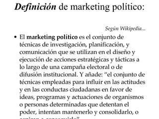 Definición  de marketing político:  Según Wikipedia... El  marketing político  es el conjunto de técnicas de investigación, planificación, y comunicación que se utilizan en el diseño y ejecución de acciones estratégicas y tácticas a lo largo de una campaña electoral o de difusión institucional. Y añade: “el conjunto de técnicas empleadas para influir en las actitudes y en las conductas ciudadanas en favor de ideas, programas y actuaciones de organismos o personas determinadas que detentan el poder, intentan mantenerlo y consolidarlo, o aspiran a conseguirlo ” 