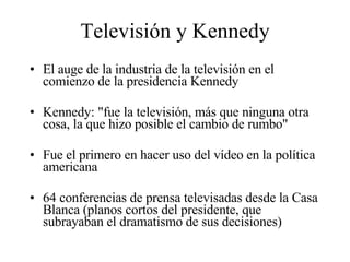 Televisión y Kennedy El auge de la industria de la televisión en el comienzo de la presidencia Kennedy Kennedy: "fue la televisión, más que ninguna otra cosa, la que hizo posible el cambio de rumbo"  Fue el primero en hacer uso del vídeo en la política americana  64 conferencias de prensa televisadas desde la Casa Blanca (planos cortos del presidente, que subrayaban el dramatismo de sus decisiones) 