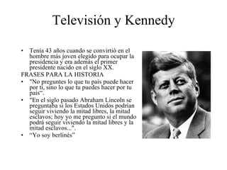 Televisión y Kennedy Tenía 43 años cuando se convirtió en el hombre más joven elegido para ocupar la presidencia y era además el primer presidente nacido en el siglo XX. FRASES PARA LA HISTORIA "No preguntes lo que tu país puede hacer por ti, sino lo que tu puedes hacer por tu país“. "En el siglo pasado Abraham Lincoln se preguntaba si los Estados Unidos podrían seguir viviendo la mitad libres, la mitad esclavos; hoy yo me pregunto si el mundo podrá seguir viviendo la mitad libres y la mitad esclavos...".  “ Yo soy berlinés” 