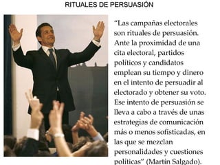 RITUALES DE PERSUASIÓN   “ Las campañas electorales son rituales de persuasión. Ante la proximidad de una cita electoral, partidos políticos y candidatos emplean su tiempo y dinero en el intento de persuadir al electorado y obtener su voto. Ese intento de persuasión se lleva a cabo a través de unas estrategias de comunicación más o menos sofisticadas, en las que se mezclan personalidades y cuestiones políticas” (Martín Salgado).   