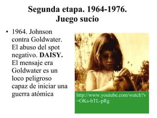 Segunda etapa. 1964-1976.  Juego sucio   1964. Johnson contra Goldwater. El abuso del spot negativo.  DAISY.  El mensaje era Goldwater es un loco peligroso capaz de iniciar una guerra atómica http :// www.youtube.com / watch?v = OKs - bTL - pRg 