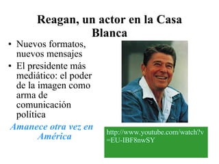Reagan, un actor en la Casa Blanca   Nuevos formatos, nuevos mensajes El presidente más mediático: el poder de la imagen como arma de comunicación política Amanece otra vez en América   http :// www.youtube.com / watch?v =EU- IBF8nwSY 