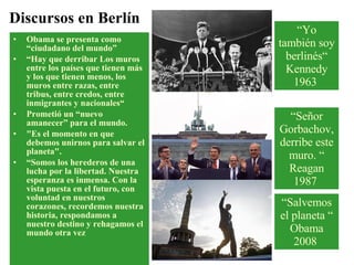 Obama se presenta como “ciudadano del mundo” “ Hay que derribar Los muros entre los países que tienen más y los que tienen menos, los muros entre razas, entre tribus, entre credos, entre inmigrantes y nacionales“ Prometió un “nuevo amanecer” para el mundo. "Es el momento en que debemos unirnos para salvar el planeta". “ Somos los herederos de una lucha por la libertad. Nuestra esperanza es inmensa. Con la vista puesta en el futuro, con voluntad en nuestros corazones, recordemos nuestra historia, respondamos a nuestro destino y rehagamos el mundo otra vez  Discursos en Berlín “ Yo también soy berlinés“ Kennedy 1963  “ Señor Gorbachov, derribe este muro. “ Reagan 1987  “ Salvemos el planeta “ Obama 2008  