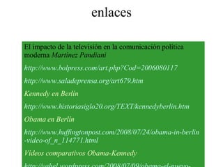 enlaces El impacto de la televisión en la comunicación política moderna  Martínez Pandiani   http :// www.bolpress.com / art.php?Cod =2006080117 http :// www.saladeprensa.org /art679. htm Kennedy en Berlín http :// www.historiasiglo20 . org /TEXT/ kennedyberlin.htm Obama en Berlín http :// www.huffingtonpost.com /2008/07/24/ obama -in- berlin -video- of_n _114771. html Vídeos comparativos Obama-Kennedy http :// yahel.wordpress.com /2008/07/09/ obama -el-nuevo- jfkenedy -entre- kenedy -y- luther - king /           