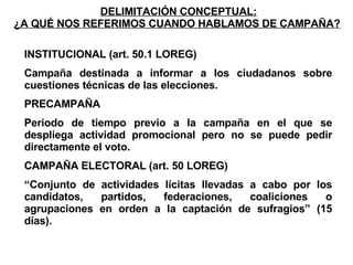 DELIMITACIÓN CONCEPTUAL: ¿A QUÉ NOS REFERIMOS CUANDO HABLAMOS DE CAMPAÑA?   INSTITUCIONAL (art. 50.1 LOREG) Campaña destinada a informar a los ciudadanos sobre cuestiones técnicas de las elecciones. PRECAMPAÑA Periodo de tiempo previo a la campaña en el que se despliega actividad promocional pero no se puede pedir directamente el voto. CAMPAÑA ELECTORAL (art. 50 LOREG) “ Conjunto de actividades lícitas llevadas a cabo por los candidatos, partidos, federaciones, coaliciones o agrupaciones en orden a la captación de sufragios” (15 días). 