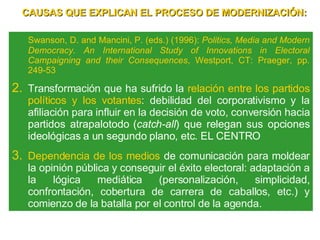 Swanson, D. and Mancini, P. (eds.) (1996):  Politics, Media and Modern Democracy. An International Study of Innovations in Electoral Campaigning and their Consequences , Westport, CT: Praeger, pp. 249-53 Transformación que ha sufrido la  relación entre los partidos políticos y los votantes : debilidad del corporativismo y la afiliación para influir en la decisión de voto, conversión hacia  partidos atrapalotodo ( catch-all ) que relegan sus opciones ideológicas a un segundo plano, etc. EL CENTRO Dependencia   de los medios  de comunicación para moldear la opinión pública y conseguir el éxito electoral: adaptación a la lógica mediática (personalización, simplicidad, confrontación, cobertura de carrera de caballos, etc.) y comienzo de la batalla por el control de la agenda. CAUSAS QUE EXPLICAN EL PROCESO DE MODERNIZACIÓN: 
