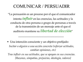 COMUNICAR / PERSUADIR “ La persuasión es un proceso por el que el comunicador intenta  influir  en las creencias, las actitudes y la conducta de otra persona o grupo de personas a través de la transmisión de un mensaje ante el que  el  auditorio mantiene su  libertad de elección ” ·················································   Una intención consciente y un objetivo prefijado: Incitar a alguien a una acción concreta (reforzar actitudes, cambiar opiniones, etc) Tras influir en sus actitudes, que se apoyan en sus creencias. [Razones, simpatías, prejuicios, ideología, valores] 