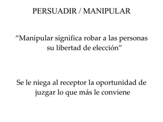PERSUADIR / MANIPULAR “ Manipular significa robar a las personas su libertad de elección” Se le  niega  al receptor  la oportunidad de juzgar lo que más le conviene  