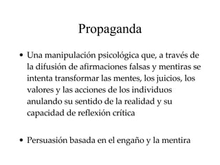 Propaganda U na manipulación psicológica que, a través de la difusión de afirmaciones falsas y mentiras se intenta transformar las mentes, los juicios, los valores y las acciones de los individuos anulando su sentido de la realidad y su capacidad de reflexión crítica Persuasión basada en el engaño y la mentira   