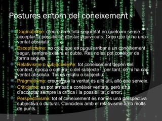 Postures entorn del coneixement Dogmatisme:  creure amb tota seguretat en quelcom sense acceptar la possibilitat d’estar equivocats. Creu que hi ha una veritat absoluta. Escepticisme:  no creu que es pugui arribar a un coneixement segur, sempre existirà el dubte. Res no es pot conèixer de forma segura. Relativisme o subjectivisme:  tot coneixement depén del context, època o cultura, o del subjecte i, per tant, no hi ha cap veritat absoluta. Tot és relatiu o subjectiu. Pragmatisme:  creure que la veritat és allò útil, allò que serveix. Criticisme:  es pot arribar a conèixer veritats, però s’ha d’acceptar sempre la crítica i la possibilitat d’error. Perspectivisme:  tot el coneixement és només una perspectiva subjectiva o cultural. Coincideix amb el relativisme amb molts de punts. 